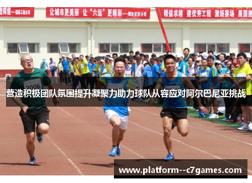 营造积极团队氛围提升凝聚力助力球队从容应对阿尔巴尼亚挑战