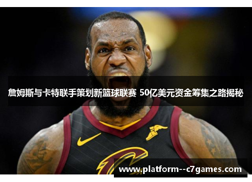 詹姆斯与卡特联手策划新篮球联赛 50亿美元资金筹集之路揭秘