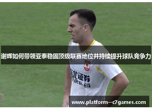 谢晖如何带领亚泰稳固顶级联赛地位并持续提升球队竞争力 谢晖如何带领亚泰稳固顶级联赛地位并持续提升球队竞争力
