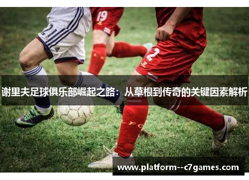 谢里夫足球俱乐部崛起之路：从草根到传奇的关键因素解析