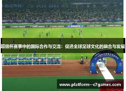 超级杯赛事中的国际合作与交流:促进全球足球文化的融合与发展 超级杯赛事中的国际合作与交流:促进全球足球文化的融合与发展