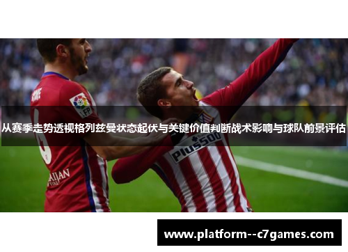 从赛季走势透视格列兹曼状态起伏与关键价值判断战术影响与球队前景评估 从赛季走势透视格列兹曼状态起伏与关键价值判断战术影响与球队前景评估