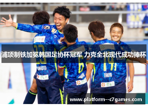 浦项制铁加冕韩国足协杯冠军 力克全北现代成功捧杯 浦项制铁加冕韩国足协杯冠军 力克全北现代成功捧杯