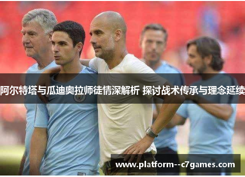 阿尔特塔与瓜迪奥拉师徒情深解析 探讨战术传承与理念延续