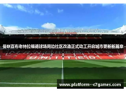 曼联宣布老特拉福德球场周边社区改造正式动工开启城市更新新篇章 曼联宣布老特拉福德球场周边社区改造正式动工开启城市更新新篇章